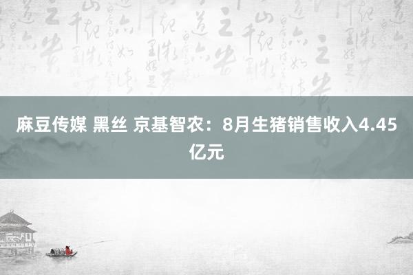 麻豆传媒 黑丝 京基智农：8月生猪销售收入4.45亿元