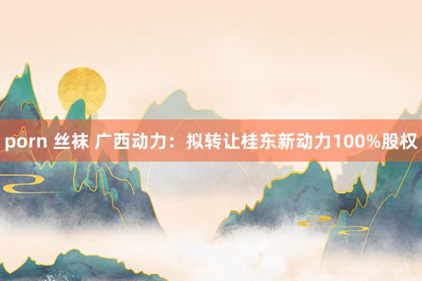 porn 丝袜 广西动力：拟转让桂东新动力100%股权