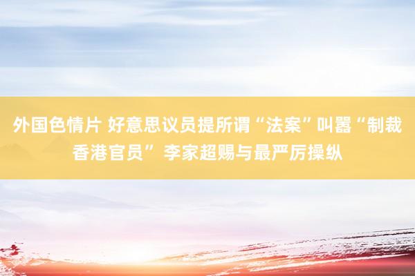 外国色情片 好意思议员提所谓“法案”叫嚣“制裁香港官员” 李家超赐与最严厉操纵