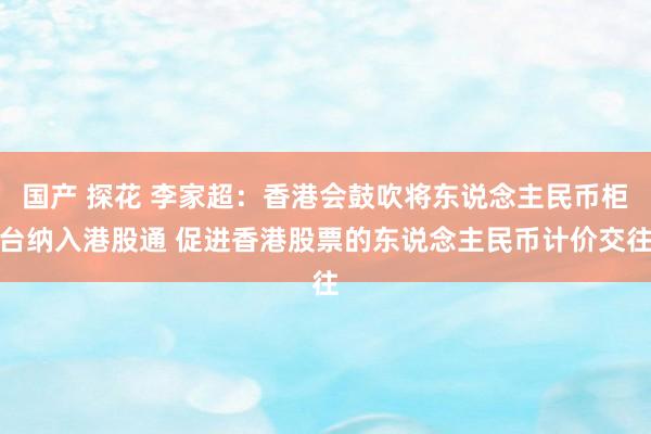 国产 探花 李家超：香港会鼓吹将东说念主民币柜台纳入港股通 促进香港股票的东说念主民币计价交往