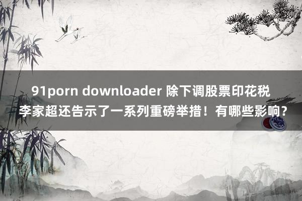 91porn downloader 除下调股票印花税 李家超还告示了一系列重磅举措！有哪些影响？