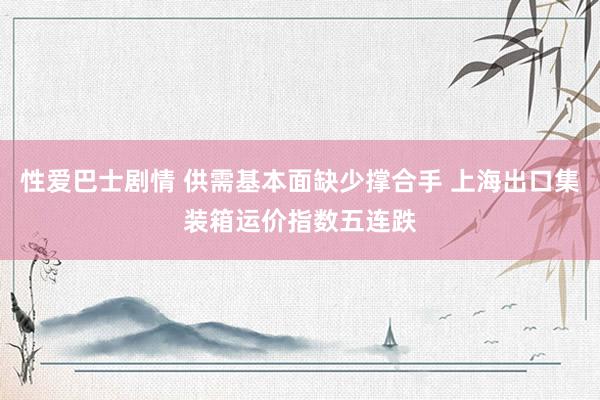 性爱巴士剧情 供需基本面缺少撑合手 上海出口集装箱运价指数五连跌
