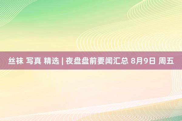 丝袜 写真 精选 | 夜盘盘前要闻汇总 8月9日 周五