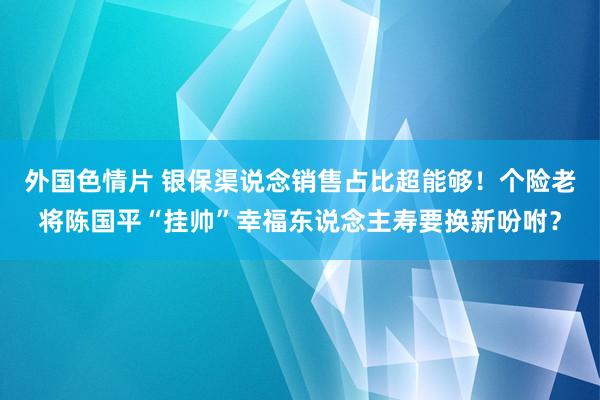 外国色情片 银保渠说念销售占比超能够！个险老将陈国平“挂帅”幸福东说念主寿要换新吩咐？