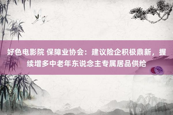 好色电影院 保障业协会：建议险企积极鼎新，握续增多中老年东说念主专属居品供给