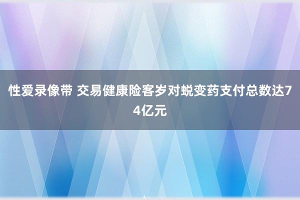性爱录像带 交易健康险客岁对蜕变药支付总数达74亿元