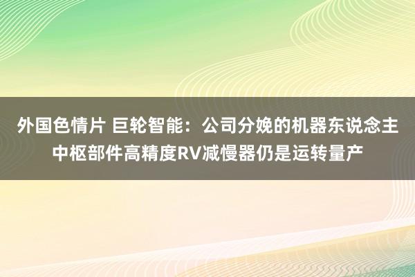 外国色情片 巨轮智能：公司分娩的机器东说念主中枢部件高精度RV减慢器仍是运转量产