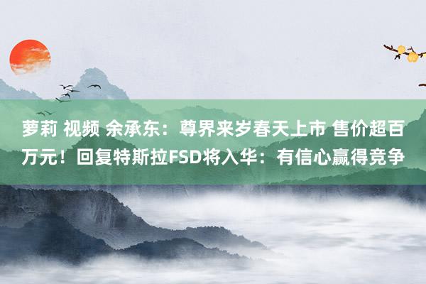 萝莉 视频 余承东：尊界来岁春天上市 售价超百万元！回复特斯拉FSD将入华：有信心赢得竞争
