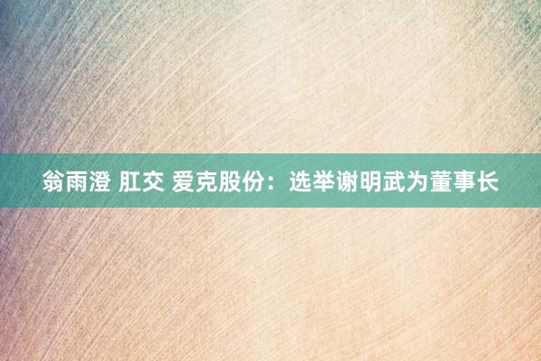翁雨澄 肛交 爱克股份：选举谢明武为董事长