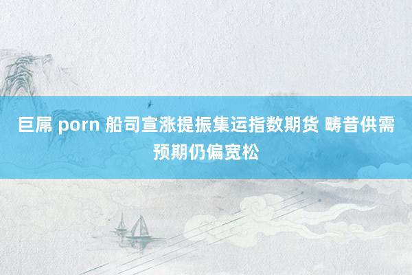巨屌 porn 船司宣涨提振集运指数期货 畴昔供需预期仍偏宽松