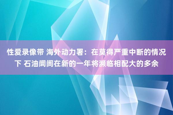 性爱录像带 海外动力署：在莫得严重中断的情况下 石油阛阓在新的一年将濒临相配大的多余