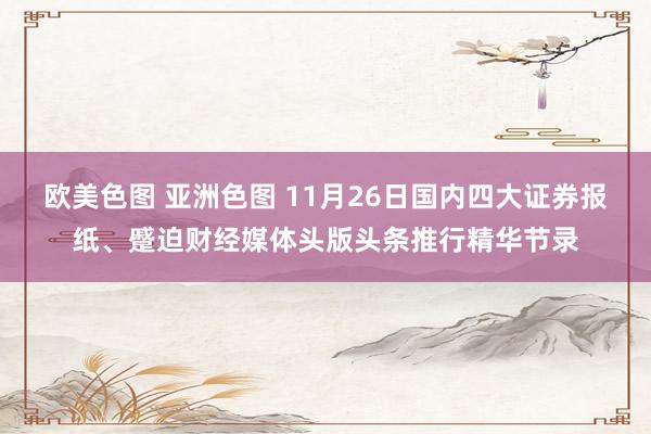 欧美色图 亚洲色图 11月26日国内四大证券报纸、蹙迫财经媒体头版头条推行精华节录