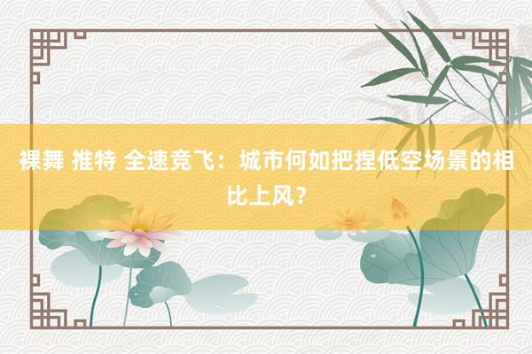 裸舞 推特 全速竞飞：城市何如把捏低空场景的相比上风？