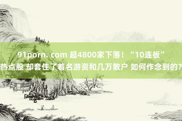 91porn. com 超4800家下落！“10连板”热点股 却套住了着名游资和几万散户 如何作念到的？