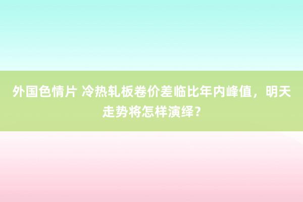 外国色情片 冷热轧板卷价差临比年内峰值，明天走势将怎样演绎？