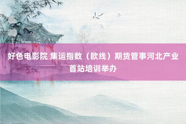 好色电影院 集运指数（欧线）期货管事河北产业首站培训举办