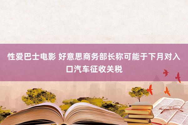 性爱巴士电影 好意思商务部长称可能于下月对入口汽车征收关税