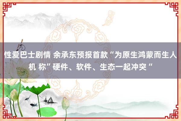 性爱巴士剧情 余承东预报首款“为原生鸿蒙而生人机 称”硬件、软件、生态一起冲突“