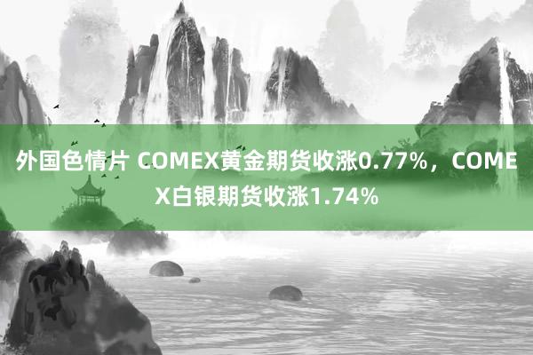 外国色情片 COMEX黄金期货收涨0.77%，COMEX白银期货收涨1.74%