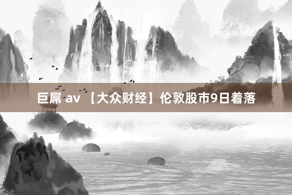 巨屌 av 【大众财经】伦敦股市9日着落