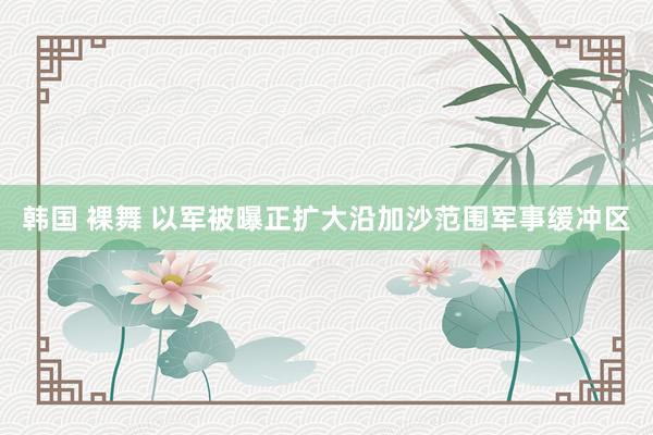 韩国 裸舞 以军被曝正扩大沿加沙范围军事缓冲区