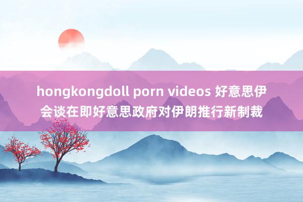 hongkongdoll porn videos 好意思伊会谈在即好意思政府对伊朗推行新制裁