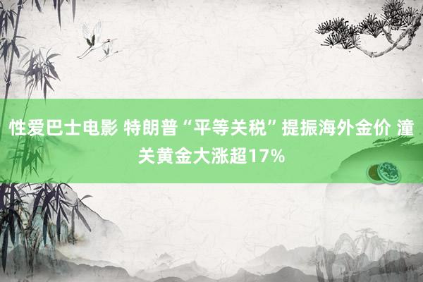 性爱巴士电影 特朗普“平等关税”提振海外金价 潼关黄金大涨超17%
